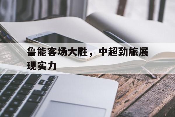 包含鲁能客场大胜，中超劲旅展现实力的词条