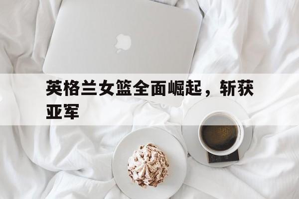 英格兰女篮全面崛起，斩获亚军