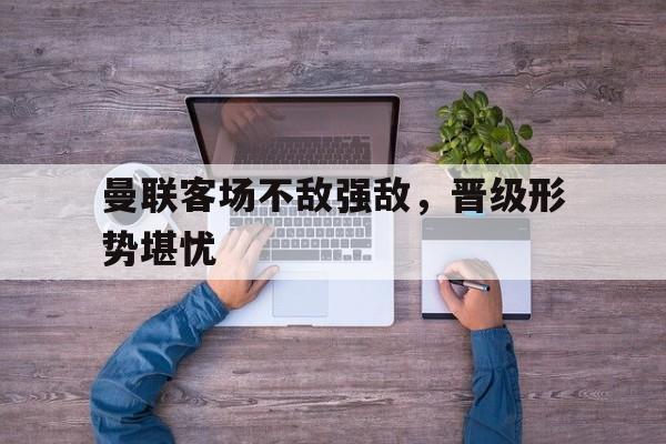 曼联客场不敌强敌，晋级形势堪忧的简单介绍