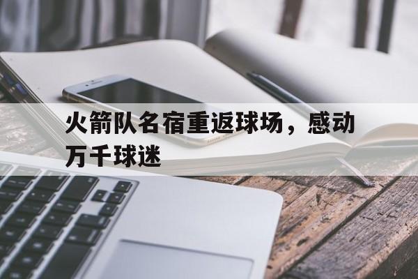 关于火箭队名宿重返球场，感动万千球迷的信息