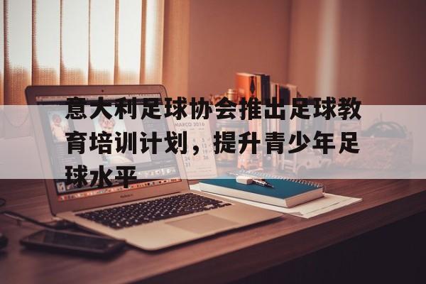 意大利足球协会推出足球教育培训计划，提升青少年足球水平的简单介绍