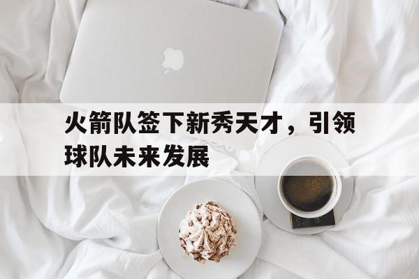 火箭队签下新秀天才，引领球队未来发展