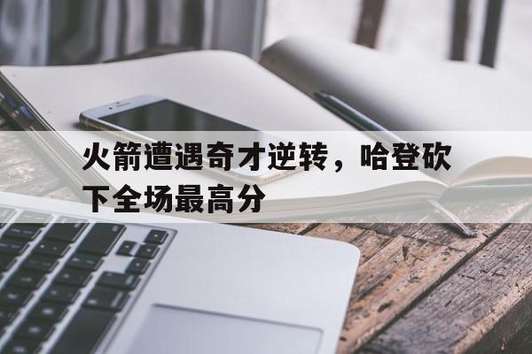 关于火箭遭遇奇才逆转，哈登砍下全场最高分的信息