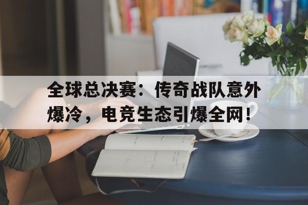 全球总决赛：传奇战队意外爆冷，电竞生态引爆全网！