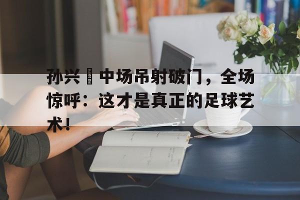 孙兴慜中场吊射破门，全场惊呼：这才是真正的足球艺术！