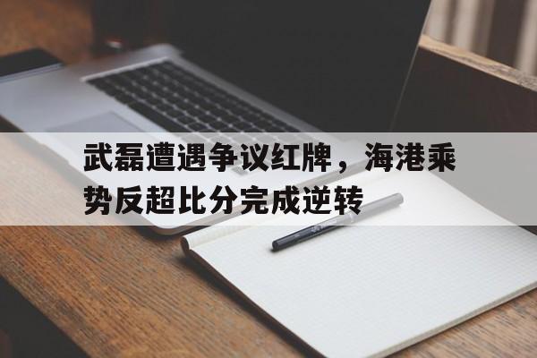 武磊遭遇争议红牌，海港乘势反超比分完成逆转
