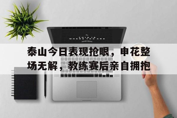 泰山今日表现抢眼，申花整场无解，教练赛后亲自拥抱