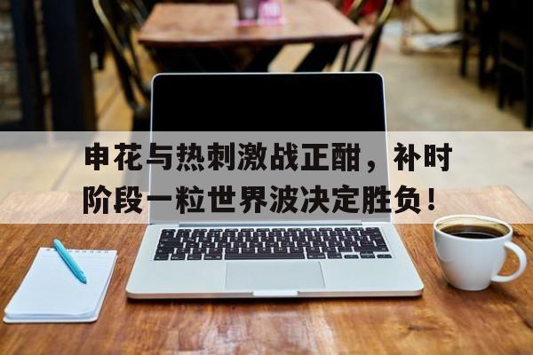 申花与热刺激战正酣，补时阶段一粒世界波决定胜负！